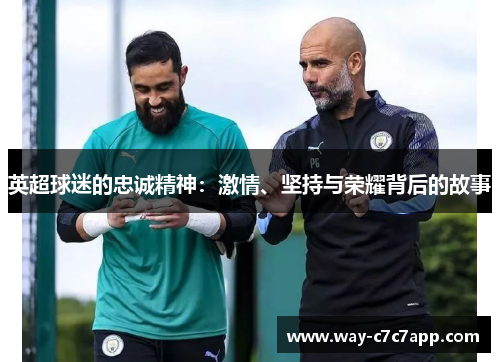 英超球迷的忠诚精神:激情、坚持与荣耀背后的故事 英超球迷的忠诚精神:激情、坚持与荣耀背后的故事
