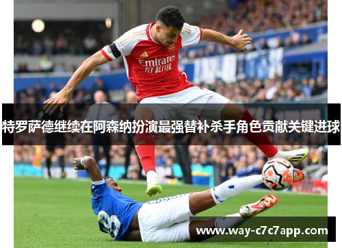 特罗萨德继续在阿森纳扮演最强替补杀手角色贡献关键进球
